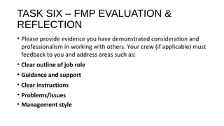 TASK SIX – FMP EVALUATION &
REFLECTION
• Please provide evidence you have demonstrated consideration and
professionalism in working with others. Your crew (if applicable) must
feedback to you and address areas such as:
• Clear outline of job role
• Guidance and support
• Clear instructions
• Problems/issues
• Management style
 