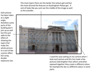 The more layers there are the darker the colours get and but 
the more blurred the features on Buckingham Palace get. It 
sort of looks like you cant see the middle of the image as well 
as the outsides . 
Each picture 
has been taken 
at a slight 
angle, 
therefore some 
parts of the 
building don’t 
join up as well 
but this just 
adds to the 
effect of 
showing the 
layers that 
make the 
whole picture. 
It is sort of like 
a joiner effect 
but using 
double 
exposures too. 
I used the auto setting on my camera when I 
took each picture and this has made a few 
pictures look brighter than others and when 
exposed together they create a different colour 
for example the sky is a different colour in some 
parts. 
 
