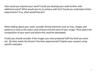 How could you improve your work? Could you develop your work further with 
additional work? What would you try to achieve with this? Could you undertake further 
experiments? If so, what would they be? 
When talking about your work, consider formal elements such as lines, shapes and 
patterns as well as the colour and contrast and also tone of your image. Think about the 
composition of your work and where this could be developed. 
15 
Finally you should consider if the images you have produced fulfil the brief you were 
set. Do they match the theme? Are they experimental? Explain your answers using 
specific examples. 
