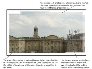 You can see each photograph, where it starts and finishes. 
The more layers there are over the top the darker the 
layer is and the less ghost like it is. 
The angle of this picture is quite odd as you feel as you’re floating 
to see this picture. The main feature isn’t, the clock tower, isn't in 
the middle of the picture which makes this quite unusual. But it 
still works. 
I like the way you can see the layers 
and where there is one or two 
layers it looks ghost like and the 
statuses make this look mysterious. 
 