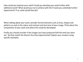 How could you improve your work? Could you develop your work further with 
additional work? What would you try to achieve with this? Could you undertake further 
experiments? If so, what would they be? 
When talking about your work, consider formal elements such as lines, shapes and 
patterns as well as the colour and contrast and also tone of your image. Think about the 
composition of your work and where this could be developed. 
6 
Finally you should consider if the images you have produced fulfil the brief you were 
set. Do they match the theme? Are they experimental? Explain your answers using 
specific examples. 
 