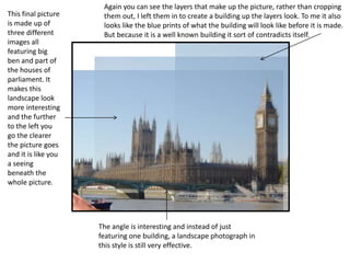 This final picture 
is made up of 
three different 
images all 
featuring big 
ben and part of 
the houses of 
parliament. It 
makes this 
landscape look 
more interesting 
and the further 
to the left you 
go the clearer 
the picture goes 
and it is like you 
a seeing 
beneath the 
whole picture. 
Again you can see the layers that make up the picture, rather than cropping 
them out, I left them in to create a building up the layers look. To me it also 
looks like the blue prints of what the building will look like before it is made. 
But because it is a well known building it sort of contradicts itself. 
The angle is interesting and instead of just 
featuring one building, a landscape photograph in 
this style is still very effective. 
 