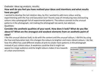 Evaluate: ideas eg analysis, results; 
How well do you feel you have realised your ideas and intentions and what results 
have you got? 
I wanted to develop the last rotation idea, by this I wanted to add more colour and by 
experimenting with the Hue and Saturation tool I found a way of introducing new and exciting 
colours into a photograph full of experimental patterns. The colours connect to the unusual 
patterns in the photograph, not making the photograph too weird, but abstract. 
Qualities: 
Consider the aesthetic qualities of your work. How does it look? What do you like 
about it? What are the strongest and weakest elements from an aesthetic point of 
view? 
I like the unusual abstract look, to do with the content and the unusual colours. I did this by using 
the Hue and Saturation tool, this changes the colours to brighter and more vibrant colours. I do like 
how this effect has used different shades of pink to create more patterns in the photograph 
instead of just a block colour. A weakness could be that it might not 
appeal to a large audience and the bright colours makes it less towards 
an urban environment. 
10 
 
