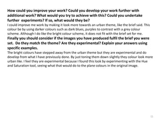 How could you improve your work? Could you develop your work further with 
additional work? What would you try to achieve with this? Could you undertake 
further experiments? If so, what would they be? 
I could improve me work by making it look more towards an urban theme, like the brief said. This 
colour be by using darker colours such as dark blues, purples to contrast with a grey colour 
scheme. Although I do like the bright colour scheme, it does not fit with the brief set for me. 
Finally you should consider if the images you have produced fulfil the brief you were 
set. Do they match the theme? Are they experimental? Explain your answers using 
specific examples. 
The bright colours have stepped away from the urban theme but they are experimental and do 
develop from what I have previously done. By just toning them down slightly they colour look more 
urban like. I feel they are experimental because I found this look by experimenting with the Hue 
and Saturation tool, seeing what that would do to the plane colours in the original image. 
11 
 