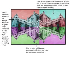 Each section is like its own piece in the picture, 
but all in all it is one. I really like this because it 
gives you something different to look at every 
time you move your eye. 
I chose 
consisting 
colours to 
run 
through 
the whole 
image to 
keep it 
connected 
to each 
other. I 
then 
reversed 
the colours 
to create 
an exciting 
effect. 
I like how the bright colours 
connect to each other and make 
the photograph stand out. 
 