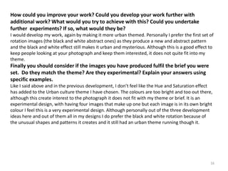How could you improve your work? Could you develop your work further with 
additional work? What would you try to achieve with this? Could you undertake 
further experiments? If so, what would they be? 
I would develop my work, again by making it more urban themed. Personally I prefer the first set of 
rotation images (the black and white abstract ones) as they produce a new and abstract pattern 
and the black and white effect still makes it urban and mysterious. Although this is a good effect to 
keep people looking at your photograph and keep them interested, it does not quite fit into my 
theme. 
Finally you should consider if the images you have produced fulfil the brief you were 
set. Do they match the theme? Are they experimental? Explain your answers using 
specific examples. 
Like I said above and in the previous development, I don’t feel like the Hue and Saturation effect 
has added to the Urban culture theme I have chosen. The colours are too bright and too out there, 
although this create interest to the photograph it does not fit with my theme or brief. It is an 
experimental design, with having four images that make up one but each image is in its own bright 
colour I feel this is a very experimental design. Although personally out of the three development 
ideas here and out of them all in my designs I do prefer the black and white rotation because of 
the unusual shapes and patterns it creates and it still had an urban theme running though it. 
16 
 