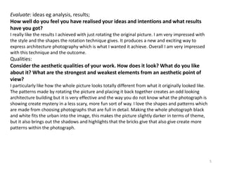 5 
Evaluate: ideas eg analysis, results; 
How well do you feel you have realised your ideas and intentions and what results 
have you got? 
I really like the results I achieved with just rotating the original picture. I am very impressed with 
the style and the shapes the rotation technique gives. It produces a new and exciting way to 
express architecture photography which is what I wanted it achieve. Overall I am very impressed 
with this technique and the outcome. 
Qualities: 
Consider the aesthetic qualities of your work. How does it look? What do you like 
about it? What are the strongest and weakest elements from an aesthetic point of 
view? 
I particularly like how the whole picture looks totally different from what it originally looked like. 
The patterns made by rotating the picture and placing it back together creates an odd looking 
architecture building but it is very effective and the way you do not know what the photograph is 
showing create mystery in a less scary, more fun sort of way. I love the shapes and patterns which 
are made from choosing photographs that are full in detail. Making the whole photograph black 
and white fits the urban into the image, this makes the picture slightly darker in terms of theme, 
but it also brings out the shadows and highlights that the bricks give that also give create more 
patterns within the photograph. 
 