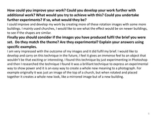 How could you improve your work? Could you develop your work further with 
additional work? What would you try to achieve with this? Could you undertake 
further experiments? If so, what would they be? 
I could improve and develop my work by creating more of these rotation images with some more 
buildings. I mainly used churches, I would like to see what the effect would be on newer buildings, 
to see if the shapes are similar. 
Finally you should consider if the images you have produced fulfil the brief you were 
set. Do they match the theme? Are they experimental? Explain your answers using 
specific examples. 
I am very impressed with the outcome of my images and it did fulfil my brief. I would like to 
develop and carry on this technique in the future, I feel it gives an immense feel to an object that 
wouldn’t be that exciting or interesting. I found this technique by just experimenting in Photoshop 
and then I researched the technique I found it was a brilliant technique to express an experimental 
way to show power and it is an easy way to create a whole new meaning to a photograph. For 
example originally it was just an image of the top of a church, but when rotated and placed 
together it creates a whole new look, like a mirrored image but of a new building. 
6 
 