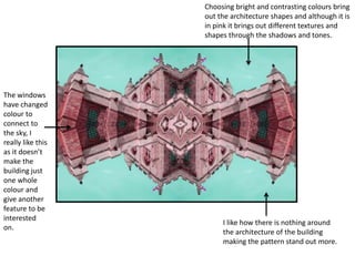 Choosing bright and contrasting colours bring 
out the architecture shapes and although it is 
in pink it brings out different textures and 
shapes through the shadows and tones. 
I like how there is nothing around 
the architecture of the building 
making the pattern stand out more. 
The windows 
have changed 
colour to 
connect to 
the sky, I 
really like this 
as it doesn’t 
make the 
building just 
one whole 
colour and 
give another 
feature to be 
interested 
on. 
 