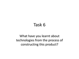 Task 6

  What have you learnt about
technologies from the process of
   constructing this product?
 