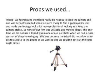 Props we used…
Tripod- We found using the tripod really did help us to keep the camera still
and was defiantly needed when we were trying to film a good quality shot
and made our footage look a lot more professional looking as it keep the
camera stable , so none of our film was unstable and moving about. The only
time we did not use a tripod was in one of our last shots when we had a close
up shot of the phone ringing , this was because the tripod did not allow us to
get to as close to the phone as we wanted and we couldn’t get it at the right
angle either.
 