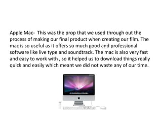 Apple Mac- This was the prop that we used through out the
process of making our final product when creating our film. The
mac is so useful as it offers so much good and professional
software like live type and soundtrack. The mac is also very fast
and easy to work with , so it helped us to download things really
quick and easily which meant we did not waste any of our time.
 
