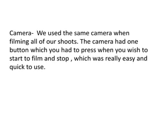 Camera- We used the same camera when
filming all of our shoots. The camera had one
button which you had to press when you wish to
start to film and stop , which was really easy and
quick to use.
 