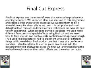 Final Cut Express
Final cut express was the main software that we used to produce our
opening sequence. We imported all of our shots on to this programme
and edited all the shots to the exact size we wanted them to be. I
already knew a bit about this as we used it in our prelim task and
Arlington Road remakes so I knew certain techniques for example how
to trim something. When creating our title sequence we used many
different feautures and special effects using final cut and we learnt
how to fade shots in and out to create continious editing. Even though
I had used final cut before I had to expirment with a lot of different
things whilst we did our final product , so that it was at a proffesional
standard. I also learnt how to use the green screen and edit the
background into it afterwoods using the final cut and when doing this
we had to expirment on the speical effects and the colour corrector.
 