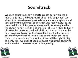 Soundtrack
We used soundtrack as we had to create our own piece of
music to go into the background of our title sequence. We
aimed to use eerie/creepy sounds to add more suspence and
tension for the audience. Soundtrack was really useful as the
camera did not pick up sounds very well , for example when
the phone rings we could not hear it at all , so we had to find a
phone noise on soundtrack which fitted. Soundtrack was the
best programe to use as it let us upload our final sequence
onto it and play around with all the sounds with the video
there , so we could make sure that it was all the right timings.
The only time we did not use any music was at the beginning
and end when the news reporter is speaking.
 