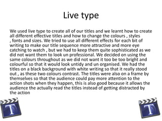 Live type
We used live type to create all of our titles and we learnt how to create
all different effective titles and how to change the colours , styles
, fonts and sizes. We tried to use all different effects for each bit of
writing to make our title sequence more attractive and more eye
catching to watch , but we had to keep them quite sophisticated as we
did not want them to look un professional. We decided on using the
same colours throughout as we did not want it too be too bright and
colourful so that it would look untidy and un organised. We had the
titles on a black background with white writing so that it really stood
out , as these two colours contrast. The titles were also on a frame by
themselves so that the audience could pay more attention to the
action shots when they happen, this is also good because it allows the
audience the actually read the titles instead of getting distracted by
the action
 