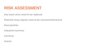 RISK ASSESSMENT
Any loose wires need to be replaced
Potential sharp objects need to be checked beforehand
Dust particles
Industrial machines
Cat feces
Insects
 