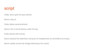 script
Cody: aaron give me your phone.
Aaron: why sir.
Cody: (takes aarond phone)
Aaron: has a secret phone under his leg.
Cody: (leaves the scene)
Aaron: (leaves the detention and puts his headphones on and listens to music)
Aaron: (walks across the bridge listening to his music)
 