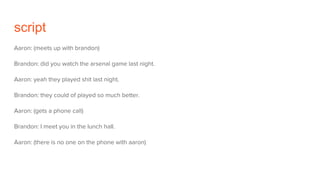 script
Aaron: (meets up with brandon)
Brandon: did you watch the arsenal game last night.
Aaron: yeah they played shit last night.
Brandon: they could of played so much better.
Aaron: (gets a phone call)
Brandon: I meet you in the lunch hall.
Aaron: (there is no one on the phone with aaron)
 
