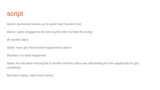 script
Aaron: (someone sneaks up to aaron and murders her)
Aaron: ( gets dragged to the bins by the killer to hide the body)
(6 months later)
Gabe: have you heard what happened to aaron
Brandon: no what happened
Gabe: he has been missing for 6 months and the police are still looking for him apparently he got
murdered.
Brandon: really i didn't even know.
 