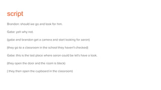 script
Brandon: should we go and look for him.
Gabe: yeh why not.
(gabe and brandon get a camera and start looking for aaron)
(they go to a classroom in the school they haven't checked)
Gabe: this is the last place where aaron could be let's have a look.
(they open the door and the room is black)
( they then open the cupboard in the classroom)
 