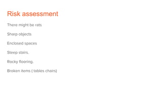 Risk assessment
There might be rats
Sharp objects
Enclosed spaces
Steep stairs.
Rocky flooring.
Broken items ( tables chairs)
 