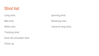 Shot list
Long shot panning shot
Mid shot following shot
Wide shot extreme long shot
Tracking shot
Over the shoulder shot
Close up
 