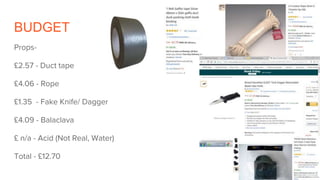 BUDGET
Props-
£2.57 - Duct tape
£4.06 - Rope
£1.35 - Fake Knife/ Dagger
£4.09 - Balaclava
£ n/a - Acid (Not Real, Water)
Total - £12.70
 
