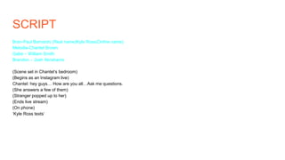 SCRIPT
Bran-Paul Barnardo (Real name)Kyle Ross(Online name)
Melodie-Chantel Brown
Gabe – William Smith
Brandon – Josh Abrahams
(Scene set in Chantel‘s bedroom)
(Begins as an Instagram live)
Chantel: hey guys… How are you all…Ask me questions.
(She answers a few of them)
(Stranger popped up to her)
(Ends live stream)
(On phone)
‘Kyle Ross texts’
 