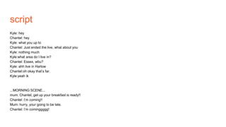 script
Kyle: hey
Chantel: hey
Kyle: what you up to
Chantel: Just ended the live, what about you
Kyle: nothing much
Kyle:what area do I live in?
Chantel: Essex, wbu?
Kyle: ahh live in Harlow
Chantel:oh okay that’s far.
Kyle:yeah ik
...MORNING SCENE...
mum: Chantel, get up your breakfast is ready!!
Chantel: I’m coming!!
Mum: hurry, your going to be late.
Chantel: I’m cominggggg!
 