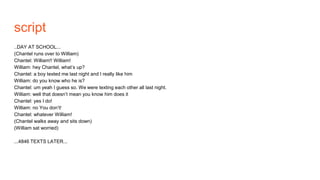 script
..DAY AT SCHOOL...
(Chantel runs over to William)
Chantel: William!! William!
William: hey Chantel, what’s up?
Chantel: a boy texted me last night and I really like him
William: do you know who he is?
Chantel: um yeah I guess so. We were texting each other all last night.
William: well that doesn’t mean you know him does it
Chantel: yes I do!
William: no You don’t!
Chantel: whatever William!
(Chantel walks away and sits down)
(William sat worried)
...4846 TEXTS LATER...
 