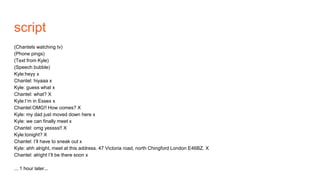 script
(Chantels watching tv)
(Phone pings)
(Text from Kyle)
(Speech bubble)
Kyle:heyy x
Chantel: hiyaaa x
Kyle: guess what x
Chantel: what? X
Kyle:I’m in Essex x
Chantel:OMG!! How comes? X
Kyle: my dad just moved down here x
Kyle: we can finally meet x
Chantel: omg yessss!! X
Kyle:tonight? X
Chantel: I’ll have to sneak out x
Kyle: ahh alright, meet at this address. 47 Victoria road, north Chingford London E46BZ. X
Chantel: alright I’ll be there soon x
... 1 hour later...
 