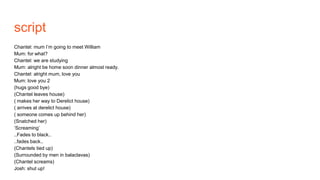 script
Chantel: mum I’m going to meet William
Mum: for what?
Chantel: we are studying
Mum: alright be home soon dinner almost ready.
Chantel: alright mum, love you
Mum: love you 2
(hugs good bye)
(Chantel leaves house)
( makes her way to Derelict house)
( arrives at derelict house)
( someone comes up behind her)
(Snatched her)
‘Screaming’
..Fades to black..
..fades back..
(Chantels tied up)
(Surrounded by men in balaclavas)
(Chantel screams)
Josh: shut up!
 