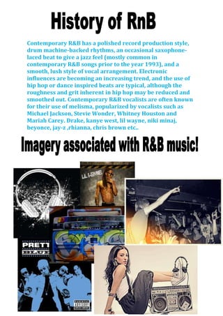 Contemporary R&B has a polished record production style,
drum machine-backed rhythms, an occasional saxophone-
laced beat to give a jazz feel (mostly common in
contemporary R&B songs prior to the year 1993), and a
smooth, lush style of vocal arrangement. Electronic
influences are becoming an increasing trend, and the use of
hip hop or dance inspired beats are typical, although the
roughness and grit inherent in hip hop may be reduced and
smoothed out. Contemporary R&B vocalists are often known
for their use of melisma, popularized by vocalists such as
Michael Jackson, Stevie Wonder, Whitney Houston and
Mariah Carey. Drake, kanye west, lil wayne, niki minaj,
beyonce, jay-z ,rhianna, chris brown etc..
 