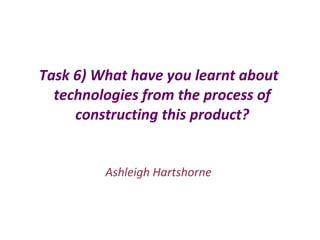 Task 6) What have you learnt about
technologies from the process of
constructing this product?
Ashleigh Hartshorne
 