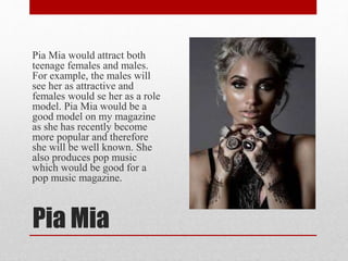 Pia Mia
Pia Mia would attract both
teenage females and males.
For example, the males will
see her as attractive and
females would se her as a role
model. Pia Mia would be a
good model on my magazine
as she has recently become
more popular and therefore
she will be well known. She
also produces pop music
which would be good for a
pop music magazine.
 