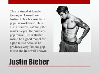 Justin Bieber
This is aimed at female
teenagers. I would use
Justin Bieber because he’s
popular worldwide. He’s
also attractive, catching the
reader’s eyes. He produces
pop music. Justin Bieber
would be a good model for
a pop music because he
produces very famous pop
music and he’s well known.
 