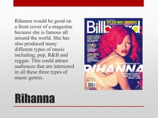Rihanna
Rihanna would be good on
a front cover of a magazine
because she is famous all
around the world. She has
also produced many
different types of music
including; pop, R&B and
reggae. This could attract
audiences that are interested
in all these three types of
music genres.
 