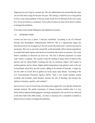 Supposed you are living in a coastal city. The city administrator has noticed that the mean
sea level has been rising for the past 50 years. The raising is small but over a long period
of time it may cause problems in the city centre as the level of that part of the city is quite
low. If you are hired as a consultant, write a plan of action on what can be done to reduce
or mitigate the problems.
Your report must include Mitigation and Adaptation measures.
1.0 INTRODUCTION
Current sea level rise is about 3 mm/year worldwide. According to the US National
Oceanic and Atmospheric Administration (NOAA), "this is a significantly larger rate
than the sea-level rise averaged over the last several thousand years", and the rate may be
increasing. This rise in sea levels around the world potentially affects human populations
in coastal and island regions and natural environments like marine ecosystems. Two main
factors contribute to observed sea level rise. The first is thermal expansion: as ocean
water warms, it expands. The second is from the melting of major stores of land ice like
glaciers and ice sheets.Global warming also has an enormous impact with respect to
melting glaciers and ice sheets. Higher global temperatures melt glaciers such as the one
in Greenland, which flow into the oceans, adding to the amount of seawater. A large rise
(on the order of several feet) in global sea levels poses many threats. According to the
U.S. Environmental Protection Agency (EPA), ―such a rise would inundate coastal
wetlands and lowlands, erode beaches, increase the risk of flooding, and increase the
salinity of estuaries, aquifers, and wetlands.‖
Sea level rise is one of several lines of evidence that support the view that the climate has
recently warmed. The global community of climate scientists confirms that it is very
likely human-induced (anthropogenic) warming contributed to the sea level rise observed
in the latter half of the 20th century. So there is necessary for a consultant to identify a
planof action to reduce or mitigate the problems.
 