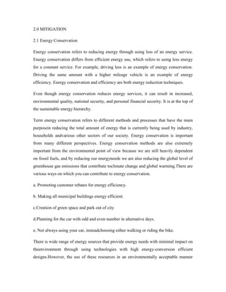 2.0 MITIGATION
2.1 Energy Conservation
Energy conservation refers to reducing energy through using less of an energy service.
Energy conservation differs from efficient energy use, which refers to using less energy
for a constant service. For example, driving less is an example of energy conservation.
Driving the same amount with a higher mileage vehicle is an example of energy
efficiency. Energy conservation and efficiency are both energy reduction techniques.
Even though energy conservation reduces energy services, it can result in increased,
environmental quality, national security, and personal financial security. It is at the top of
the sustainable energy hierarchy.
Term energy conservation refers to different methods and processes that have the main
purposein reducing the total amount of energy that is currently being used by industry,
households andvarious other sectors of our society. Energy conservation is important
from many different perspectives. Energy conservation methods are also extremely
important from the environmental point of view because we are still heavily dependent
on fossil fuels, and by reducing our energyneeds we are also reducing the global level of
greenhouse gas emissions that contribute toclimate change and global warming.There are
various ways on which you can contribute to energy conservation.
a. Promoting customer rebates for energy efficiency.
b. Making all municipal buildings energy efficient.
c.Creation of green space and park out of city
d.Planning for the car with odd and even number in alternative days.
e. Not always using your car, insteadchoosing either walking or riding the bike.
There is wide range of energy sources that provide energy needs with minimal impact on
theenvironment through using technologies with high energy-conversion efficient
designs.However, the use of these resources in an environmentally acceptable manner
 