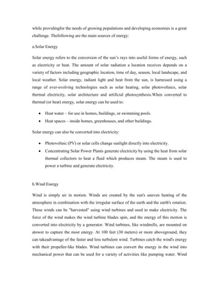 while providingfor the needs of growing populations and developing economies is a great
challenge. Thefollowing are the main sources of energy:
a.Solar Energy
Solar energy refers to the conversion of the sun’s rays into useful forms of energy, such
as electricity or heat. The amount of solar radiation a location receives depends on a
variety of factors including geographic location, time of day, season, local landscape, and
local weather. Solar energy, radiant light and heat from the sun, is harnessed using a
range of ever-evolving technologies such as solar heating, solar photovoltaics, solar
thermal electricity, solar architecture and artificial photosynthesis.When converted to
thermal (or heat) energy, solar energy can be used to:
Heat water – for use in homes, buildings, or swimming pools.
Heat spaces – inside homes, greenhouses, and other buildings.
Solar energy can also be converted into electricity:
Photovoltaic (PV) or solar cells change sunlight directly into electricity.
Concentrating Solar Power Plants generate electricity by using the heat from solar
thermal collectors to heat a fluid which produces steam. The steam is used to
power a turbine and generate electricity.
b.Wind Energy
Wind is simply air in motion. Winds are created by the sun's uneven heating of the
atmosphere in combination with the irregular surface of the earth and the earth's rotation.
These winds can be "harvested" using wind turbines and used to make electricity. The
force of the wind makes the wind turbine blades spin, and the energy of this motion is
converted into electricity by a generator. Wind turbines, like windmills, are mounted on
atower to capture the most energy. At 100 feet (30 meters) or more aboveground, they
can takeadvantage of the faster and less turbulent wind. Turbines catch the wind's energy
with their propeller-like blades. Wind turbines can convert the energy in the wind into
mechanical power that can be used for a variety of activities like pumping water. Wind
 
