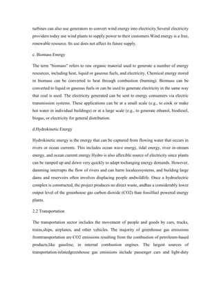 turbines can also use generators to convert wind energy into electricity.Several electricity
providers today use wind plants to supply power to their customers.Wind energy is a free,
renewable resource. Its use does not affect its future supply.
c. Biomass Energy
The term "biomass" refers to raw organic material used to generate a number of energy
resources, including heat, liquid or gaseous fuels, and electricity. Chemical energy stored
in biomass can be converted to heat through combustion (burning). Biomass can be
converted to liquid or gaseous fuels or can be used to generate electricity in the same way
that coal is used. The electricity generated can be sent to energy consumers via electric
transmission systems. These applications can be at a small scale (e.g., to cook or make
hot water in individual buildings) or at a large scale (e.g., to generate ethanol, biodiesel,
biogas, or electricity for general distribution.
d.Hydrokinetic Energy
Hydrokinetic energy is the energy that can be captured from flowing water that occurs in
rivers or ocean currents. This includes ocean wave energy, tidal energy, river in-stream
energy, and ocean current energy.Hydro is also aflexible source of electricity since plants
can be ramped up and down very quickly to adapt tochanging energy demands. However,
damming interrupts the flow of rivers and can harm localecosystems, and building large
dams and reservoirs often involves displacing people andwildlife. Once a hydroelectric
complex is constructed, the project produces no direct waste, andhas a considerably lower
output level of the greenhouse gas carbon dioxide (CO2) than fossilfuel powered energy
plants.
2.2 Transportation
The transportation sector includes the movement of people and goods by cars, trucks,
trains,ships, airplanes, and other vehicles. The majority of greenhouse gas emissions
fromtransportation are CO2 emissions resulting from the combustion of petroleum-based
products,like gasoline, in internal combustion engines. The largest sources of
transportation-relatedgreenhouse gas emissions include passenger cars and light-duty
 