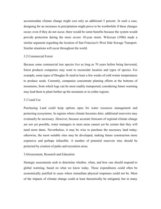 accommodate climate change might cost only an additional 5 percent. In such a case,
designing for an increases in precipitation might prove to be worthwhile if these changes
occur; even if they do not occur, there would be some benefits because the system would
provide protection during the more severe 10-year storm. Wilcoxen (1986) made a
similar argument regarding the location of San Francisco's West Side Sewage Transport.
Similar situations will occur throughout the world.
3.2 Commercial Forest
Because some commercial tree species live as long as 70 years before being harvested,
forest products companies may want to reconsider location and types of species. For
example, some types of Douglas fir need at least a few weeks of cold winter temperatures
to produce seeds. Currently, companies concentrate planting efforts at the bottoms of
mountains, from which logs can be most readily transported; considering future warming
may lead them to plant further up the mountain or in colder regions.
3.3 Land Use
Purchasing Land could keep options open for water resources management and
protecting ecosystems. In regions where climate becomes drier, additional reservoirs may
eventually be necessary. However, because accurate forecasts of regional climate change
are not yet possible, water managers in most areas cannot yet be certain that they will
need more dams. Nevertheless, it may be wise to purchase the necessary land today;
otherwise, the most suitable sites may be developed, making future construction more
expensive and perhaps infeasible. A number of potential reservoir sites should be
protected by creation of parks and recreation areas.
3.4Assessment, Research and Education
Strategic assessments seek to determine whether, when, and how one should respond to
global warming, based on what we know today. These expenditures could often be
economically justified in cases where immediate physical responses could not be. Most
of the impacts of climate change could at least theoretically be mitigated, but in many
 