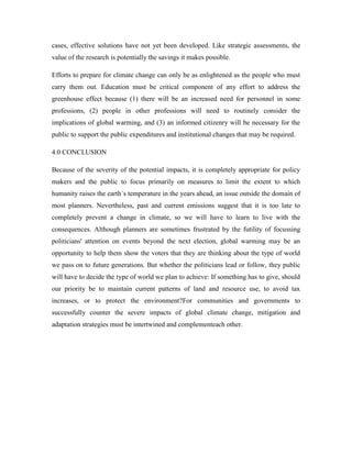 cases, effective solutions have not yet been developed. Like strategic assessments, the
value of the research is potentially the savings it makes possible.
Efforts to prepare for climate change can only be as enlightened as the people who must
carry them out. Education must be critical component of any effort to address the
greenhouse effect because (1) there will be an increased need for personnel in some
professions, (2) people in other professions will need to routinely consider the
implications of global warming, and (3) an informed citizenry will be necessary for the
public to support the public expenditures and institutional changes that may be required.
4.0 CONCLUSION
Because of the severity of the potential impacts, it is completely appropriate for policy
makers and the public to focus primarily on measures to limit the extent to which
humanity raises the earth`s temperature in the years ahead, an issue outside the domain of
most planners. Nevertheless, past and current emissions suggest that it is too late to
completely prevent a change in climate, so we will have to learn to live with the
consequences. Although planners are sometimes frustrated by the futility of focussing
politicians' attention on events beyond the next election, global warming may be an
opportunity to help them show the voters that they are thinking about the type of world
we pass on to future generations. But whether the politicians lead or follow, they public
will have to decide the type of world we plan to achieve: If something has to give, should
our priority be to maintain current patterns of land and resource use, to avoid tax
increases, or to protect the environment?For communities and governments to
successfully counter the severe impacts of global climate change, mitigation and
adaptation strategies must be intertwined and complementeach other.
 