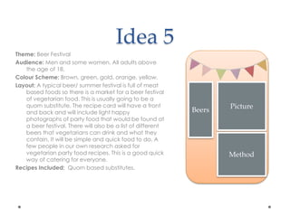 Idea 5
Theme: Beer Festival
Audience: Men and some women. All adults above
the age of 18.
Colour Scheme: Brown, green, gold, orange, yellow.
Layout: A typical beer/ summer festival is full of meat
based foods so there is a market for a beer festival
of vegetarian food. This is usually going to be a
quorn substitute. The recipe card will have a front
and back and will include light happy
photographs of party food that would be found at
a beer festival. There will also be a list of different
beers that vegetarians can drink and what they
contain. It will be simple and quick food to do. A
few people in our own research asked for
vegetarian party food recipes. This is a good quick
way of catering for everyone.
Recipes Included: Quorn based substitutes.
Picture
Method
Beers
 