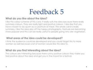 Feedback 5
What do you like about the idea?
I like the colour scheme of this card. It really suits the idea because there really
summery colours. They are really light and positive colours. I also like that you
have chosen to do quorn as a substitute of meat. The whole card is really
summery. I like the idea also off the happy photographs. Festivals are becoming
more popular and this can be really useful to people going who are vegetarian.
What areas of the idea could be developed?
I think the audience could be developed and you could target this to more
women as well because a lot of women would like this idea to.
What do you find interesting about the idea?
The colours are interesting because there sunny positive colours they make you
feel positive about the idea and get you in the mood for a festival.
 