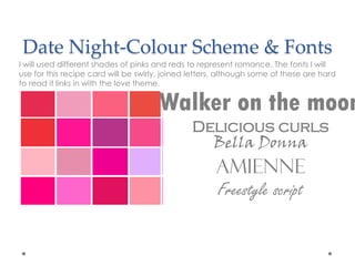 Date Night-Colour Scheme & Fonts
Walker on the moon
Delicious curls
Bella Donna
Amienne
Freestyle script
I will used different shades of pinks and reds to represent romance. The fonts I will
use for this recipe card will be swirly, joined letters, although some of these are hard
to read it links in with the love theme.
 