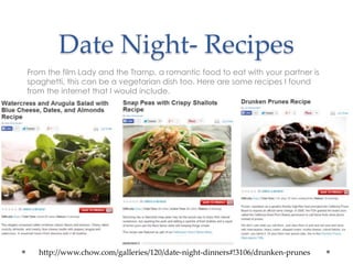 Date Night- Recipes
From the film Lady and the Tramp, a romantic food to eat with your partner is
spaghetti, this can be a vegetarian dish too. Here are some recipes I found
from the internet that I would include.
http://www.chow.com/galleries/120/date-night-dinners#!3106/drunken-prunes
 