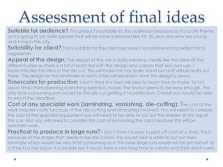 Assessment of final ideas
Suitable for audience? This product is suitable for the audience because as it is a city theme
so it is going to be older people that will be more interested like 18- 30 year olds who are young
and living in the city.
Suitability for client? This is suitable for the client because it is creative and is perfect for a
vegetarian
Appeal of the design: The design of the car is really creative. I really like the idea off the
different cities as there is a lot of potential with the design and colours that you can use. I
especially like the idea of the die cut. This will make the car really stand out and will be really out
there. The design on the landmark of each cities will represent what the design is about.
Timescales for production: I don’t think this idea will take to much time to make. To cut
down time I think planning everything before is crucial. The layout seems to be easy enough. The
only time consuming part would be the die cut getting it to perfection. Overall you would be able
to reach the deadline.
Cost of any specialist work (laminating, varnishing, die-cutting): The cost of the
work may be costly because of the die-cutting and laminating involved. You will need to consider
the cost of the specialist equipment you will need to be able to cut out the shapes at the top of
the car. Also you will need to consider the cost of laminating the card because this will be
specialist work.
Practical to produce in large runs? I don’t think it is easy to print off a lot at a time. This is
because of the shape that needs to be die cutted. This would take a while to cut out then
laminate which would be very time consuming so in this case large runs could not be printed off at
a time in a fast pace. It is doable but it would take a very long time to create and finish each card.
 