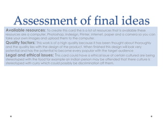 Assessment of final ideas
Available resources: To create this card the is a lot of resources that is available these
resources are a computer, Photoshop, Indesign, Printer, internet, paper and a camera so you can
take your own images and upload them to the computer.
Quality factors: This work is of a high quality because it has been thought about thoroughly
and the quality lies with the design of the product. When finished this design will look very
potential and has the potential to become every popular with the target audience
Legal and ethical issues: This card could have a ethical issue of certain cultured are being
stereotyped with the food for example an Indian person may be offended that there culture is
stereotyped with curry which could possibly be discrimination off them.
 